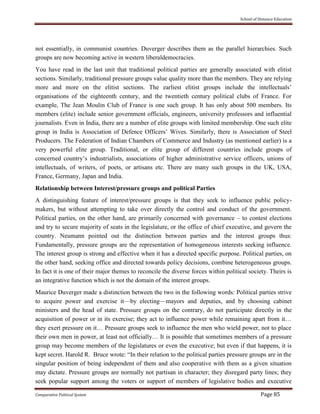 School of Distance Education
Comparative Political System Page 85
not essentially, in communist countries. Duverger describes them as the parallel hierarchies. Such
groups are now becoming active in western liberaldemocracies.
You have read in the last unit that traditional political parties are generally associated with elitist
sections. Similarly, traditional pressure groups value quality more than the members. They are relying
more and more on the elitist sections. The earliest elitist groups include the intellectuals’
organisations of the eighteenth century, and the twentieth century political clubs of France. For
example, The Jean Moulin Club of France is one such group. It has only about 500 members. Its
members (elite) include senior government officials, engineers, university professors and influential
journalists. Even in India, there are a number of elite groups with limited membership. One such elite
group in India is Association of Defence Officers’ Wives. Similarly, there is Association of Steel
Producers. The Federation of Indian Chambers of Commerce and Industry (as mentioned earlier) is a
very powerful elite group. Traditional, or elite group of different countries include groups of
concerned country’s industrialists, associations of higher administrative service officers, unions of
intellectuals, of writers, of poets, or artisans etc. There are many such groups in the UK, USA,
France, Germany, Japan and India.
Relationship between Interest/pressure groups and political Parties
A distinguishing feature of interest/pressure groups is that they seek to influence public policy-
makers, but without attempting to take over directly the control and conduct of the government.
Political parties, on the other hand, are primarily concerned with governance – to contest elections
and try to secure majority of seats in the legislature, or the office of chief executive, and govern the
country. Neumann pointed out the distinction between parties and the interest groups thus:
Fundamentally, pressure groups are the representation of homogeneous interests seeking influence.
The interest group is strong and effective when it has a directed specific purpose. Political parties, on
the other hand, seeking office and directed towards policy decisions, combine heterogeneous groups.
In fact it is one of their major themes to reconcile the diverse forces within political society. Theirs is
an integrative function which is not the domain of the interest groups.
Maurice Duverger made a distinction between the two in the following words: Political parties strive
to acquire power and exercise it—by electing—mayors and deputies, and by choosing cabinet
ministers and the head of state. Pressure groups on the contrary, do not participate directly in the
acquisition of power or in its exercise; they act to influence power while remaining apart from it…
they exert pressure on it… Pressure groups seek to influence the men who wield power, not to place
their own men in power, at least not officially… It is possible that sometimes members of a pressure
group may become members of the legislatures or even the executive; but even if that happens, it is
kept secret. Harold R. Bruce wrote: “In their relation to the political parties pressure groups are in the
singular position of being independent of them and also cooperative with them as a given situation
may dictate. Pressure groups are normally not partisan in character; they disregard party lines; they
seek popular support among the voters or support of members of legislative bodies and executive
 