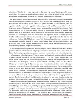 School of Distance Education
Comparative Political System Page 86
authorities…” Similar views were expressed by Duverger. He wrote, “Certain powerful groups
actually have their own representatives in governments and legislative bodies, but the relationship
between these individuals and the groups they represent remains secret or circumspect.”
Thus, political parties are directly engaged in political activity, including selection of candidates for
election, presenting formally formulated policies and a clear platform for seeking popular votes, and
if successful to run the affairs of state. Those who get lesser number of votes and seats, sit in the
opposition and offer constructive opposition to the ruling party. None of them come within the role of
the pressure groups. The interest/ pressure groups are essentially non-political associations. Their
primary functions may be economic, social, religious or humanitarian. Pressure is not their main
business. They do so if necessary for the promotion of the interests of their members. Parties are
committed to a wide-range of issues and policies; their goal is political power. An interest group, on
the other hand, has a narrower focus. It is primarily to articulate specific demands that it comes into
existence. As Professor S.R. Maheshwari wrote, “It is the task of a political party to reconcile and
aggregate their competing demands of interest groups and put them into coherent programmes and
action plans. Thus viewed, political parties prevent the interest groups from directly dominating the
decision-making apparatus and process in a country.”
The relationship between the parties and pressure groups is not the same everywhere. Each political
system has different nature of parties and groups, as also their relationship. In the United States and
Britain, the interest groups articulate demands, seeking to transform them into authoritative policies
by influencing the political processes. While the groups are functionally specific and differentiated,
the parties play the aggregative role. As Almond wrote, “… the party system stands between the
interest groups system and the authoritative policy-making agencies and screens them from the
particularistic and disintegrative impact of special interests.” Secondly, France and Italy offer a
different type of relationship. In these two, and some other countries, both the parties and interest
groups exist as fairly well organised entities, but not as autonomous systems. The parties control the
groups in various ways. Thus, one finds communist-controlled or socialist party-controlled trade
unions. In such a situation, “the interest groups get prevented from articulating functionally specific,
pragmatic demands, for their activities have become highly political.” When groups allow themselves
to become affiliates to parties, they, in turn, weaken the capacity of parties to aggregate various
interests. Thirdly, in several third world countries of Asia, Africa and Latin America, neither the
parties nor the pressure groups stand very well differentiated. In the words of Gabriel A. Almond,
“Associational interest groups such as trade unions and business associations may exist in the urban
westernised parts of the society, but in the village and the countryside interest organisation takes the
form of lineage, caste, status, class, and religious groups, which transmit pressure demands to the
other parts of the pressure structure by means of information communication.” In many of the Third
World countries, parties tend to be adhoc arrangements, without clear policies and without grassroots
organisation. Consequently, adds Almond, “… the significant political groups are neither the parties,
nor the associational interest groups, but elements of cliques from the bureaucracy and the army.”
 