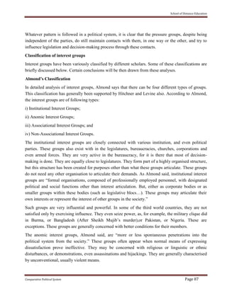 School of Distance Education
Comparative Political System Page 87
Whatever pattern is followed in a political system, it is clear that the pressure groups, despite being
independent of the parties, do still maintain contacts with them, in one way or the other, and try to
influence legislation and decision-making process through these contacts.
Classification of interest groups
Interest groups have been variously classified by different scholars. Some of these classifications are
briefly discussed below. Certain conclusions will be then drawn from these analyses.
Almond’s Classification
In detailed analysis of interest groups, Almond says that there can be four different types of groups.
This classification has generally been supported by Hitchner and Levine also. According to Almond,
the interest groups are of following types:
i) Institutional Interest Groups;
ii) Anomic Interest Groups;
iii) Associational Interest Groups; and
iv) Non-Associational Interest Groups.
The institutional interest groups are closely connected with various institution, and even political
parties. These groups also exist with in the legislatures, bureaucracies, churches, corporations and
even armed forces. They are very active in the bureaucracy, for it is there that most of decision-
making is done. They are equally close to legislatures. They form part of a highly organised structure,
but this structure has been created for purposes other than what these groups articulate. These groups
do not need any other organisation to articulate their demands. As Almond said, institutional interest
groups are “formal organisations, composed of professionally employed personnel, with designated
political and social functions other than interest articulation. But, either as corporate bodies or as
smaller groups within these bodies (such as legislative blocs…). These groups may articulate their
own interests or represent the interest of other groups in the society.”
Such groups are very influential and powerful. In some of the third world countries, they are not
satisfied only by exercising influence. They even seize power, as, for example, the military clique did
in Burma, or Bangladesh (After Sheikh Mujib’s murder),or Pakistan, or Nigeria. These are
exceptions. These groups are generally concerned with better conditions for their members.
The anomic interest groups, Almond said, are “more or less spontaneous penetrations into the
political system from the society.” These groups often appear when normal means of expressing
dissatisfaction prove ineffective. They may be concerned with religious or linguistic or ethnic
disturbances, or demonstrations, even assassinations and hijackings. They are generally characterised
by unconventional, usually violent means.
 