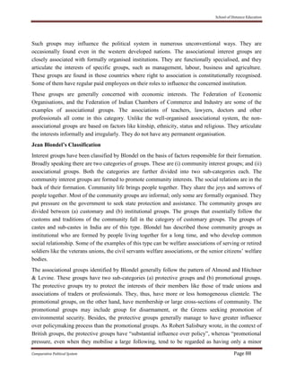 School of Distance Education
Comparative Political System Page 88
Such groups may influence the political system in numerous unconventional ways. They are
occasionally found even in the western developed nations. The associational interest groups are
closely associated with formally organised institutions. They are functionally specialised, and they
articulate the interests of specific groups, such as management, labour, business and agriculture.
These groups are found in those countries where right to association is constitutionally recognised.
Some of them have regular paid employees on their roles to influence the concerned institution.
These groups are generally concerned with economic interests. The Federation of Economic
Organisations, and the Federation of Indian Chambers of Commerce and Industry are some of the
examples of associational groups. The associations of teachers, lawyers, doctors and other
professionals all come in this category. Unlike the well-organised associational system, the non-
associational groups are based on factors like kinship, ethnicity, status and religious. They articulate
the interests informally and irregularly. They do not have any permanent organisation.
Jean Blondel’s Classification
Interest groups have been classified by Blondel on the basis of factors responsible for their formation.
Broadly speaking there are two categories of groups. These are (i) community interest groups; and (ii)
associational groups. Both the categories are further divided into two sub-categories each. The
community interest groups are formed to promote community interests. The social relations are in the
back of their formation. Community life brings people together. They share the joys and sorrows of
people together. Most of the community groups are informal; only some are formally organised. They
put pressure on the government to seek state protection and assistance. The community groups are
divided between (a) customary and (b) institutional groups. The groups that essentially follow the
customs and traditions of the community fall in the category of customary groups. The groups of
castes and sub-castes in India are of this type. Blondel has described those community groups as
institutional who are formed by people living together for a long time, and who develop common
social relationship. Some of the examples of this type can be welfare associations of serving or retired
soldiers like the veterans unions, the civil servants welfare associations, or the senior citizens’ welfare
bodies.
The associational groups identified by Blondel generally follow the pattern of Almond and Hitchner
& Levine. These groups have two sub-categories (a) protective groups and (b) promotional groups.
The protective groups try to protect the interests of their members like those of trade unions and
associations of traders or professionals. They, thus, have more or less homogeneous clientele. The
promotional groups, on the other hand, have membership or large cross-sections of community. The
promotional groups may include group for disarmament, or the Greens seeking promotion of
environmental security. Besides, the protective groups generally manage to have greater influence
over policymaking process than the promotional groups. As Robert Salisbury wrote, in the context of
British groups, the protective groups have “substantial influence over policy”, whereas “promotional
pressure, even when they mobilise a large following, tend to be regarded as having only a minor
 