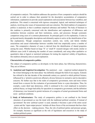 School of Distance Education
Comparative Political System Page 9
of comparative analysis. This tradition addresses the question of how comparative analysis should be
carried out in order to enhance their potential for the descriptive accumulation of comparative
information, explanation (to provide causal explanations and associations between key variables), and
prediction. This strand is concerned with rigorous conceptual, logical, and statistical techniques of
analysis, involving also issues of measurement and case selection. The third tradition of comparative
politics is analytical, in that it combines empirical substance and method. The body of literature in
this tradition is primarily concerned with the identification and explanation of differences and
similarities between countries and their institutions, actors, and processes through systematic
comparison using cases of a common phenomenon. Its principal goal is to be explanatory. It aims to
go beyond merely ideographic descriptions and ultimately aspires to arrive at the identification of law
like explanations. Though comparison researchers control, test, verify, and falsify whether
associations and causal relationships between variables hold true empirically across a number of
cases. The comparative character of cases is derived from the identification of shared properties
among the cases. Whether based on large ‘N’ or ‘small N’ research designs with mostly similar or
different cases (with N indicating the number of cases considered), and using either qualitative or
quantitative data or logical or statistical techniques for testing the empirical validity of hypotheses,
this tradition ultimately aims at causal explanation.
Characteristics of comparative politics
The subject of comparative politics as developed, in the latest phase, has following characteristics.
They are as follows:
1. Analytical and Empirical Investigation: The analytical – cum – empirical method adopted by
the writers belonging to the latest phase ‘has definitely enlarged the field of our enquiry. Eckstein
has referred to the late decades of the nineteenth century as a period in which political Science,
influenced by a ‘primitive positivism affected a divorce between its normative and its descriptive
concerns. He further says that in the realm of comparative government, more and more writers
turned from a concern for the evaluation of governmental forms to a pure description. Thus, for
example, a pure ideal type democracy, while it continued to be a tool employed in normative
political theory, no longer had utility for specialists in comparative government, and the definition
of democracy was loosened to permit inclusion of a congeries of actual governmental forms and
socio – political conditions.
2. Study of Infrastructure: The study of comparative politics is not confined to the formal
structures of government as was the trend with the traditional political scientists, If instead of
‘government’ the term ‘political system’ is used, naturally it becomes a part of the entire social
system and the ‘input-output process’ includes all those forces of the environment that have their
effect on the decision – making process. Thus, the role of political parties and pressure groups,
for example, becomes as significant as the role of legislatures and executives in the study of
modern political system.
 