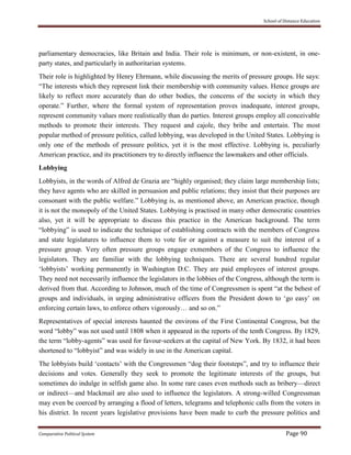 School of Distance Education
Comparative Political System Page 90
parliamentary democracies, like Britain and India. Their role is minimum, or non-existent, in one-
party states, and particularly in authoritarian systems.
Their role is highlighted by Henry Ehrmann, while discussing the merits of pressure groups. He says:
“The interests which they represent link their membership with community values. Hence groups are
likely to reflect more accurately than do other bodies, the concerns of the society in which they
operate.” Further, where the formal system of representation proves inadequate, interest groups,
represent community values more realistically than do parties. Interest groups employ all conceivable
methods to promote their interests. They request and cajole, they bribe and entertain. The most
popular method of pressure politics, called lobbying, was developed in the United States. Lobbying is
only one of the methods of pressure politics, yet it is the most effective. Lobbying is, peculiarly
American practice, and its practitioners try to directly influence the lawmakers and other officials.
Lobbying
Lobbyists, in the words of Alfred de Grazia are “highly organised; they claim large membership lists;
they have agents who are skilled in persuasion and public relations; they insist that their purposes are
consonant with the public welfare.” Lobbying is, as mentioned above, an American practice, though
it is not the monopoly of the United States. Lobbying is practised in many other democratic countries
also, yet it will be appropriate to discuss this practice in the American background. The term
“lobbying” is used to indicate the technique of establishing contracts with the members of Congress
and state legislatures to influence them to vote for or against a measure to suit the interest of a
pressure group. Very often pressure groups engage exmembers of the Congress to influence the
legislators. They are familiar with the lobbying techniques. There are several hundred regular
‘lobbyists’ working permanently in Washington D.C. They are paid employees of interest groups.
They need not necessarily influence the legislators in the lobbies of the Congress, although the term is
derived from that. According to Johnson, much of the time of Congressmen is spent “at the behest of
groups and individuals, in urging administrative officers from the President down to ‘go easy’ on
enforcing certain laws, to enforce others vigorously… and so on.”
Representatives of special interests haunted the environs of the First Continental Congress, but the
word “lobby” was not used until 1808 when it appeared in the reports of the tenth Congress. By 1829,
the term “lobby-agents” was used for favour-seekers at the capital of New York. By 1832, it had been
shortened to “lobbyist” and was widely in use in the American capital.
The lobbyists build ‘contacts’ with the Congressmen “dog their footsteps”, and try to influence their
decisions and votes. Generally they seek to promote the legitimate interests of the groups, but
sometimes do indulge in selfish game also. In some rare cases even methods such as bribery—direct
or indirect—and blackmail are also used to influence the legislators. A strong-willed Congressman
may even be coerced by arranging a flood of letters, telegrams and telephonic calls from the voters in
his district. In recent years legislative provisions have been made to curb the pressure politics and
 