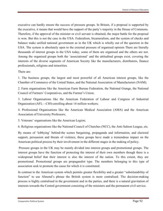 School of Distance Education
Comparative Political System Page 92
executive can hardly ensure the success of pressure groups. In Britain, if a proposal is supported by
the executive, it means that would have the support of the party’s majority in the House of Commons.
Therefore, if the approval of the minister or civil servant is obtained, the major battle for the proposal
is won. But this is not the case in the USA. Federalism, bicameralism, and the system of checks and
balance make unified national government as in the UK which is wholly out of the question in the
USA. The system is absolutely open to the external pressure of organised opinion There are literally
thousands of interest groups in the USA today, some of them are organised and the others are not.
Among the organised groups both the ‘associational’ and the attitudinal groups exist, covering the
interests of the diverse segments of American Society like the manufacturers, distributors, finance
professionals, religions and minorities.
There are:
1. The business groups, the largest and most powerful of all American interest groups, like the
Chamber of Commerce of the United States, and the National Association of Manufacturers (NAM);
2. Farm organisations like the American Farm Bureau Federation, the National Grange, the National
Council of Farmers’ Cooperatives, and the Farmer’s Union;
3. Labour Organisations like the American Federation of Labour and Congress of Industrial
Organization (AFL—CIO) enrolling about 14 million workers;
4. Professional Organisations like the American Medical Association (AMA) and the American
Association of University Professors;
5. Veterans’ organisations like the American Legion;
6. Religious organisations like the National Council of Churches (NCC), the Anti-Saloon League, etc.
By means of ‘lobbying’ behind-the scenes bargaining, propaganda and information, and electoral
support, persuasion and threats of violence, these groups have made a tremendous impact on the
American political process by their involvement in the different stages in the making of policy.
Pressure groups in the UK may be mainly divided into interest groups and promotional groups. The
interest groups have the function of protecting the interest of their own members though there is a
widespread belief that their interest is also the interest of the nation. To this extent, they are
promotional. Promotional groups are propagandist type. The members belonging to this type of
association seek to promote the cause for which it is constituted.
In contrast to the American system which permits greater flexibility and a greater “substitutability of
function” to use Almond’s phrase the British system is more centralised. The decision-making
process is highly centralised in the government and in the parties, and there is a natural gravitation of
interests towards the Central government consisting of the ministers and the permanent civil service.
 