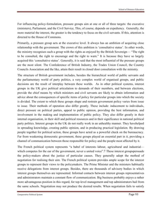 School of Distance Education
Comparative Political System Page 93
For influencing policy-formulation, pressure groups aim at one or all of three targets: the executive
(ministers), Parliament, and the Civil Service, This, of course, depends on expediency. Generally, the
more material the interest, the greater is the tendency to focus on the civil servants. If this, attention is
directed to the House of Commons.
Primarily, a pressure group acts at the executive level. It always has an ambition of acquiring close
relationship with the government. The crown of this ambition is ‘consultative status’. In other words,
the ministry recognises such a group with the rights as enjoyed by the British Sovereign— “The right
to be consulted, the right to encourage and the right to warn.” It is because they have so largely
acquired this ‘consultative status’. Generally, it is said that the most influential of the pressure groups
are the most silent. The Confederence of British Industry, the Trades Union Council, the Country
Councils Association and the like, attain their result in closed door consultation with the ministry.
The structure of British government includes, besides the hierarchical world of public servants and
the parliamentary world of party politics, a very complex world of organised groups, and public
decisions are the result of interplay between these worlds. As in other political systems, interest
groups in the UK give political articulation to demands of their members, and between elections,
provide the chief means by which ministers and civil servants are likely to obtain information and
advice about the consequences of specific items of policy for particular groups into which the society
is divided. The extent to which these groups shape and restrain government policy varies from issue
to issue. Their methods of operation also differ greatly. These include: inducement to individuals,
direct pressure on political parties, appeal to public opinion, providing the best information, and
involvement in the making and implementation of public policy. They also differ greatly in their
internal organisation, in their skill and political resources and in their significance in national political
party politics. Interest groups in the UK do not really work in an unhealthy manner. They havehelped
in spreading knowledge, creating public opinion, and in producing practical legislation. By drawing
people together for political action, these groups have acted as a powerful check on the bureaucracy.
Far from weakening democratic government, these groups played an essential part in it, providing a
channel of communication between those responsible for policy and the people most affected by it.
The French political system represents “a babel of interests–labour, agricultural and industrial—
which competes for the ear of the government, never a united voice”.7 These interest groupspersuade
the policy-makers about the justice of particular causes. They generally adopt the method of
negotiation for realising their aim. The French political system provides ample scope for the interest
groups to represent their views to the policymakers. The Prime Minister and the ministers habitually
receive delegations from interest groups. Besides, there are thousands of advisory bodies in which
interest groups themselves are represented. Informal contacts between interest groups representatives
and administrators maintain a constant flow of communication. Big business probably enjoys a rather
more advantageous position in this regard, for top-level management and top administrators hail from
the same schools. Negotiation may not produce the desired results. When negotiation fails to satisfy
 