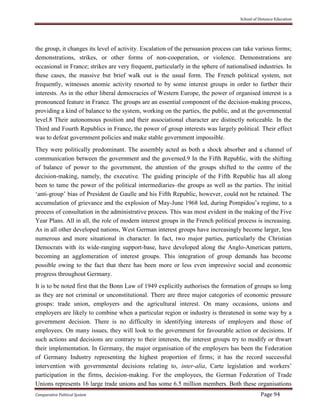 School of Distance Education
Comparative Political System Page 94
the group, it changes its level of activity. Escalation of the persuasion process can take various forms;
demonstrations, strikes, or other forms of non-cooperation, or violence. Demonstrations are
occasional in France; strikes are very frequent, particularly in the sphere of nationalised industries. In
these cases, the massive but brief walk out is the usual form. The French political system, not
frequently, witnesses anomic activity resorted to by some interest groups in order to further their
interests. As in the other liberal democracies of Western Europe, the power of organised interest is a
pronounced feature in France. The groups are an essential component of the decision-making process,
providing a kind of balance to the system, working on the parties, the public, and at the governmental
level.8 Their autonomous position and their associational character are distinctly noticeable. In the
Third and Fourth Republics in France, the power of group interests was largely political. Their effect
was to defeat government policies and make stable government impossible.
They were politically predominant. The assembly acted as both a shock absorber and a channel of
communication between the government and the governed.9 In the Fifth Republic, with the shifting
of balance of power to the government, the attention of the groups shifted to the centre of the
decision-making, namely, the executive. The guiding principle of the Fifth Republic has all along
been to tame the power of the political intermediaries–the groups as well as the parties. The initial
‘anti-group’ bias of President de Gaulle and his Fifth Republic, however, could not be retained. The
accumulation of grievance and the explosion of May-June 1968 led, during Pompidou’s regime, to a
process of consultation in the administrative process. This was most evident in the making of the Five
Year Plans. All in all, the role of modern interest groups in the French political process is increasing.
As in all other developed nations, West German interest groups have increasingly become larger, less
numerous and more situational in character. In fact, two major parties, particularly the Christian
Democrats with its wide-ranging support-base, have developed along the Anglo-American pattern,
becoming an agglomeration of interest groups. This integration of group demands has become
possible owing to the fact that there has been more or less even impressive social and economic
progress throughout Germany.
It is to be noted first that the Bonn Law of 1949 explicitly authorises the formation of groups so long
as they are not criminal or unconstitutional. There are three major categories of economic pressure
groups: trade union, employers and the agricultural interest. On many occasions, unions and
employers are likely to combine when a particular region or industry is threatened in some way by a
government decision. There is no difficulty in identifying interests of employers and those of
employees. On many issues, they will look to the government for favourable action or decisions. If
such actions and decisions are contrary to their interests, the interest groups try to modify or thwart
their implementation. In Germany, the major organisation of the employers has been the Federation
of Germany Industry representing the highest proportion of firms; it has the record successful
intervention with governmental decisions relating to, inter-alia, Carte legislation and workers’
participation in the firms, decision-making. For the employees, the German Federation of Trade
Unions represents 16 large trade unions and has some 6.5 million members. Both these organisations
 