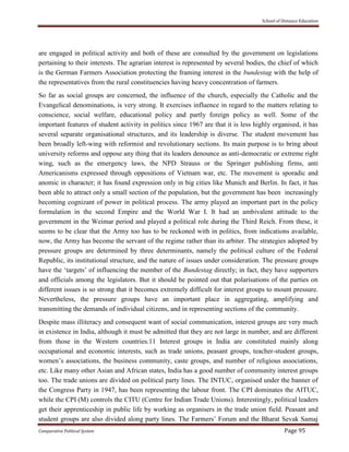 School of Distance Education
Comparative Political System Page 95
are engaged in political activity and both of these are consulted by the government on legislations
pertaining to their interests. The agrarian interest is represented by several bodies, the chief of which
is the German Farmers Association protecting the framing interest in the bundestag with the help of
the representatives from the rural constituencies having heavy concentration of farmers.
So far as social groups are concerned, the influence of the church, especially the Catholic and the
Evangelical denominations, is very strong. It exercises influence in regard to the matters relating to
conscience, social welfare, educational policy and partly foreign policy as well. Some of the
important features of student activity in politics since 1967 are that it is less highly organised, it has
several separate organisational structures, and its leadership is diverse. The student movement has
been broadly left-wing with reformist and revolutionary sections. Its main purpose is to bring about
university reforms and oppose any thing that its leaders denounce as anti-democratic or extreme right
wing, such as the emergency laws, the NPD Strauss or the Springer publishing firms, anti
Americanisms expressed through oppositions of Vietnam war, etc. The movement is sporadic and
anomic in character; it has found expression only in big cities like Munich and Berlin. In fact, it has
been able to attract only a small section of the population, but the government has been increasingly
becoming cognizant of power in political process. The army played an important part in the policy
formulation in the second Empire and the World War I. It had an ambivalent attitude to the
government in the Weimar period and played a political role during the Third Reich. From these, it
seems to be clear that the Army too has to be reckoned with in politics, from indications available,
now, the Army has become the servant of the regime rather than its arbiter. The strategies adopted by
pressure groups are determined by three determinants, namely the political culture of the Federal
Republic, its institutional structure, and the nature of issues under consideration. The pressure groups
have the ‘targets’ of influencing the member of the Bundestag directly; in fact, they have supporters
and officials among the legislators. But it should be pointed out that polarisations of the parties on
different issues is so strong that it becomes extremely difficult for interest groups to mount pressure.
Nevertheless, the pressure groups have an important place in aggregating, amplifying and
transmitting the demands of individual citizens, and in representing sections of the community.
Despite mass illiteracy and consequent want of social communication, interest groups are very much
in existence in India, although it must be admitted that they are not large in number, and are different
from those in the Western countries.11 Interest groups in India are constituted mainly along
occupational and economic interests, such as trade unions, peasant groups, teacher-student groups,
women’s associations, the business community, caste groups, and number of religious associations,
etc. Like many other Asian and African states, India has a good number of community interest groups
too. The trade unions are divided on political party lines. The INTUC, organised under the banner of
the Congress Party in 1947, has been representing the labour front. The CPI dominates the AITUC,
while the CPI (M) controls the CITU (Centre for Indian Trade Unions). Interestingly, political leaders
get their apprenticeship in public life by working as organisers in the trade union field. Peasant and
student groups are also divided along party lines. The Farmers’ Forum and the Bharat Sevak Samaj
 