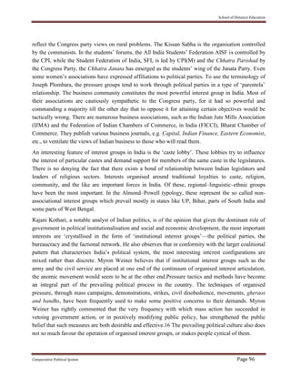 School of Distance Education
Comparative Political System Page 96
reflect the Congress party views on rural problems. The Kissan Sabha is the organisation controlled
by the communists. In the students’ forums, the All India Students’ Federation AISF is controlled by
the CPI, while the Student Federation of India, SFI, is led by CPI(M) and the Chhatra Parishad by
the Congress Party, the Chhatra Janata has emerged as the students’ wing of the Janata Party. Even
some women’s associations have expressed affiliations to political parties. To use the terminology of
Joseph Plombara, the pressure groups tend to work through political parties in a type of ‘parentela’
relationship. The business community constitutes the most powerful interest group in India. Most of
their associations are cautiously sympathetic to the Congress party, for it had so powerful and
commanding a majority till the other day that to oppose it for attaining certain objectives would be
tactically wrong. There are numerous business associations, such as the Indian Jute Mills Association
(IJMA) and the Federation of Indian Chambers of Commerce, in India (FICCI), Bharat Chamber of
Commerce. They publish various business journals, e.g. Capital, Indian Finance, Eastern Economist,
etc., to ventilate the views of Indian business to those who will read them.
An interesting feature of interest groups in India is the ‘caste lobby’. These lobbies try to influence
the interest of particular castes and demand support for members of the same caste in the legislatures.
There is no denying the fact that there exists a bond of relationship between Indian legislators and
leaders of religious sectors. Interests organised around traditional loyalties to caste, religion,
community, and the like are important forces in India. Of these, regional–linguistic–ethnic groups
have been the most important. In the Almond–Powell typology, these represent the so called non-
associational interest groups which prevail mostly in states like UP, Bihar, parts of South India and
some parts of West Bengal.
Rajani Kothari, a notable analyst of Indian politics, is of the opinion that given the dominant role of
government in political institutionalisation and social and economic development, the most important
interests are ‘crystallised in the form of ‘institutional interest groups’—the political parties, the
bureaucracy and the factional network. He also observes that in conformity with the larger coalitional
pattern that characterises India’s political system, the most interesting interest configurations are
mixed rather than discrete. Myron Weiner believes that if institutional interest groups such as the
army and the civil service are placed at one end of the continuum of organised interest articulation,
the anomic movement would seem to be at the other end.Pressure tactics and methods have become
an integral part of the prevailing political process in the country. The techniques of organised
pressure, through mass campaigns, demonstrations, strikes, civil disobedience, movements, gheraos
and bandhs, have been frequently used to make some positive concerns to their demands. Myron
Weiner has rightly commented that the very frequency with which mass action has succeeded in
vetoing government action, or in positively modifying public policy, has strengthened the public
belief that such measures are both desirable and effective.16 The prevailing political culture also does
not so much favour the operation of organised interest groups, or makes people cynical of them.
 