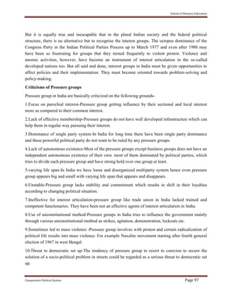 School of Distance Education
Comparative Political System Page 97
But it is equally true and inescapable that in the plural Indian society and the federal political
structure, there is no alternative but to recognise the interest groups. The octopus dominance of the
Congress Party in the Indian Political Parties Process up to March 1977 and even after 1980 may
have been so frustrating for groups that they turned frequently to violent protest. Violence and
anomic activities, however, have become an instrument of interest articulation in the so-called
developed nations too. But all said and done, interest groups in India must be given opportunities to
affect policies and their implementation. They must become oriented towards problem-solving and
policy-making.
Criticisms of Pressure groups
Pressure group in India are basically criticized on the following grounds-
1.Focus on parochial interest-Pressure group getting influence by their sectional and local interest
more as compared to their common interest.
2.Lack of effective membership-Pressure groups do not have well developed infrastructure which can
help them in regular way pursuing their interest.
3.Dominance of single party system-In India for long time there have been single party dominance
and these powerful political party do not want to be ruled by any pressure groups.
4.Lack of autonomous existence-Most of the pressure groups except business groups does not have an
independent autonomous existence of their own. most of them dominated by political parties, which
tries to divide each pressure group and have strong hold over one group at least.
5.varying life span-In India we have loose and disorganized multiparty system hence even pressure
group appears big and small with varying life span that appears and disappears.
6.Unstable-Pressure group lacks stability and commitment which results in shift in their loyalties
according to changing political situation.
7.Ineffective for interest articulation-pressure group like trade union in India lacked trained and
competent functionaries. They have been not an effective agents of interest articulation in India.
8.Use of unconstitutional method-Pressure groups in India tries to influence the government mainly
through various unconstitutional method as strikes, agitation, demonstration, lockouts etc.
9.Sometimes led to mass violence -Pressure group involves with protest and certain radicalization of
political life results into mass violence. For example Naxalite movement starting after fourth general
election of 1967 in west Bengal.
10.Threat to democratic set up-The tendency of pressure group to resort to coercion to secure the
solution of a socio-political problem in streets could be regarded as a serious threat to democratic set
up.
 