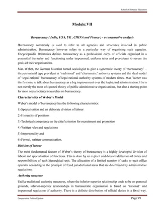 School of Distance Education
Comparative Political System Page 99
Module:VII
Bureaucracy ( India, USA, UK , CHINA and France ) - a comparative analysis
Bureaucracy commonly is used to refer to all agencies and structures involved in public
administration. Bureaucracy however refers to a particular way of organising such agencies.
Encyclopaedia Britannica defines bureaucracy as a professional corps of officials organised in a
pyramidal hierarchy and functioning under impersonal, uniform rules and procedures to secure the
goals of their organisations.
Max Weber, the German historian turned sociologist to give a systematic theory of ‘bureaucracy’ –
the patrimonial type prevalent in ‘traditional’ and ‘charismatic’ authority systems and the ideal model
of ‘legal-rational’ bureaucracy of legal rational authority systems of modern times. Max Weber was
the first one to talk about bureaucracy as a big improvement over the haphazard administration. His is
not merely the most oft-quoted theory of public administrative organisations, but also a starting point
for most social science researches on bureaucracy.
Characteristics of Weber’s Model
Weber’s model of bureaucracy has the following characteristics:
1) Specialisation and an elaborate division of labour
2) Hierarchy of positions
3) Technical competence as the chief criterion for recruitment and promotion
4) Written rules and regulations
5) Impersonality and
6) Formal, written communication.
Division of labour
The most fundamental feature of Weber’s theory of bureaucracy is a highly developed division of
labour and specialisation of functions. This is done by an explicit and detailed definition of duties and
responsibilities of each hierarchical unit. The allocation of a limited number of tasks to each office
operates according to the principle of fixed jurisdictional areas that are determined by administrative
regulations.
Authority structure
Unlike traditional authority structures, where the inferior-superior relationship tends to be on personal
grounds, inferior-superior relationships in bureaucratic organisation is based on “rational” and
impersonal regulation of authority. There is a definite distribution of official duties in a fixed way.
 