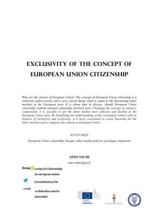 Exclusivity of the concept of
      European Union citizenship


Who are the citizens of European Union? The concept of European Union citizenship is a
relatively undiscovered, still a very crucial theme when it comes to the functioning labor
markets in the European area. It is about time to discuss, should European Union
citizenship without national citizenship involved exist. Changing the concept of statutory
components, it is possible to get the labor market more efficient and flexible in the
European Union area. By benefitting the understanding of the conceptual context with its
features of inclusivity and exclusivity, it is more convenient to create functions for the
labor markets and to integrate the citizens to European Union.



                                      Keywords
    European Union, citizenship, Europe, labor market policies, privileges, migration




                                     Aino Salmi
                                    aino.salmi@jyu.fi
         scoop.it/t/citizenship-
         in-european-union

         @estudianteuc3m

         es.linkedin.com/in/
         ainosalmi
 