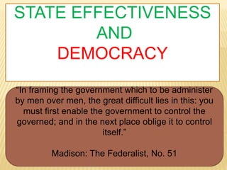 STATE EFFECTIVENESS
AND
DEMOCRACY
“In framing the government which to be administer
by men over men, the great difficult lies in this: you
must first enable the government to control the
governed; and in the next place oblige it to control
itself.”
Madison: The Federalist, No. 51
 