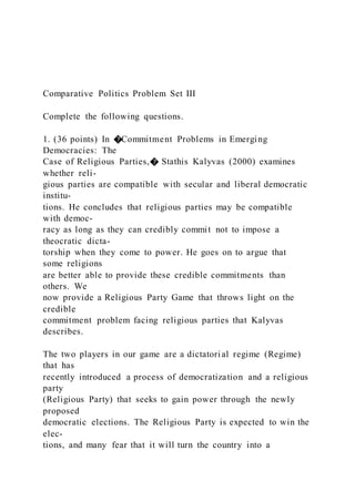 Comparative Politics Problem Set III
Complete the following questions.
1. (36 points) In �Commitment Problems in Emerging
Democracies: The
Case of Religious Parties,� Stathis Kalyvas (2000) examines
whether reli-
gious parties are compatible with secular and liberal democratic
institu-
tions. He concludes that religious parties may be compatible
with democ-
racy as long as they can credibly commit not to impose a
theocratic dicta-
torship when they come to power. He goes on to argue that
some religions
are better able to provide these credible commitments than
others. We
now provide a Religious Party Game that throws light on the
credible
commitment problem facing religious parties that Kalyvas
describes.
The two players in our game are a dictatorial regime (Regime)
that has
recently introduced a process of democratization and a religious
party
(Religious Party) that seeks to gain power through the newly
proposed
democratic elections. The Religious Party is expected to win the
elec-
tions, and many fear that it will turn the country into a
 