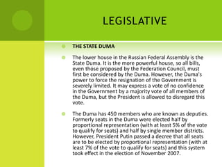 LEGISLATIVE
 THE STATE DUMA
 The lower house in the Russian Federal Assembly is the
State Duma. It is the more powerful house, so all bills,
even those proposed by the Federation Council, must
first be considered by the Duma. However, the Duma's
power to force the resignation of the Government is
severely limited. It may express a vote of no confidence
in the Government by a majority vote of all members of
the Duma, but the President is allowed to disregard this
vote.
 The Duma has 450 members who are known as deputies.
Formerly seats in the Duma were elected half by
proportional representation (with at least 5% of the vote
to qualify for seats) and half by single member districts.
However, President Putin passed a decree that all seats
are to be elected by proportional representation (with at
least 7% of the vote to qualify for seats) and this system
took effect in the election of November 2007.
 