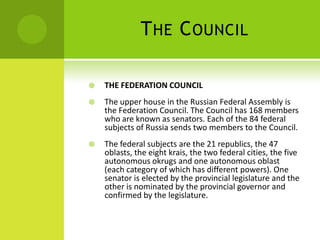 THE COUNCIL
 THE FEDERATION COUNCIL
 The upper house in the Russian Federal Assembly is
the Federation Council. The Council has 168 members
who are known as senators. Each of the 84 federal
subjects of Russia sends two members to the Council.
 The federal subjects are the 21 republics, the 47
oblasts, the eight krais, the two federal cities, the five
autonomous okrugs and one autonomous oblast
(each category of which has different powers). One
senator is elected by the provincial legislature and the
other is nominated by the provincial governor and
confirmed by the legislature.
 