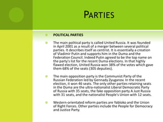 PARTIES
 POLITICAL PARTIES
 The main political party is called United Russia. It was founded
in April 2001 as a result of a merger between several political
parties. It describes itself as centrist. It is essentially a creation
of Vladimir Putin and supports him in the Duma and the
Federation Council. Indeed Putin agreed to be the top name on
the party's list for the recent Duma elections. In that highly
flawed election, United Russia won 38% of the votes which gave
them 68% of the seats (305 deputies).
 The main opposition party is the Communist Party of the
Russian Federation led by Gennady Zyuganov. In the recent
election, it won 46 seats. The only other parties retaining seats
in the Duma are the ultra-nationalist Liberal Democratic Party
of Russia with 35 seats, the fake opposition party A Just Russia
with 31 seats, and the nationalist People's Union with 12 seats.
 Western-orientated reform parties are Yabloko and the Union
of Right Forces. Other parties include the People for Democracy
and Justice Party.
 