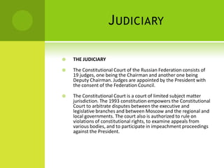 JUDICIARY
 THE JUDICIARY
 The Constitutional Court of the Russian Federation consists of
19 judges, one being the Chairman and another one being
Deputy Chairman. Judges are appointed by the President with
the consent of the Federation Council.
 The Constitutional Court is a court of limited subject matter
jurisdiction. The 1993 constitution empowers the Constitutional
Court to arbitrate disputes between the executive and
legislative branches and between Moscow and the regional and
local governments. The court also is authorized to rule on
violations of constitutional rights, to examine appeals from
various bodies, and to participate in impeachment proceedings
against the President.
 