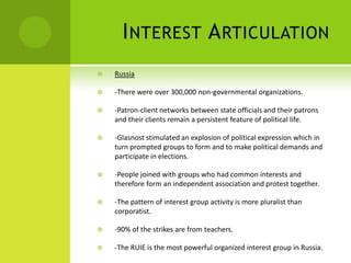 INTEREST ARTICULATION
 Russia
 -There were over 300,000 non-governmental organizations.
 -Patron-client networks between state officials and their patrons
and their clients remain a persistent feature of political life.
 -Glasnost stimulated an explosion of political expression which in
turn prompted groups to form and to make political demands and
participate in elections.
 -People joined with groups who had common interests and
therefore form an independent association and protest together.
 -The pattern of interest group activity is more pluralist than
corporatist.
 -90% of the strikes are from teachers.
 -The RUIE is the most powerful organized interest group in Russia.
 