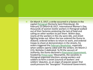  On March 3, 1917, a strike occurred in a factory in the
capital Petrograd (formerly Saint Petersburg). On
February 23 (March 8) 1917, International Women's Day,
thousands of women textile workers in Petrograd walked
out of their factories protesting the lack of food and
calling on other workers to join them. Within days,
nearly all the workers in the city were idle, and street
fighting broke out. When the tsar ordered the Duma to
disband, ordered strikers to return to work, and ordered
troops to shoot at demonstrators in the streets, his
orders triggered the February Revolution, especially
when soldiers openly sided with the strikers. On March 2
(15), Nicholas II abdicated. To fill the vacuum of
authority, the Duma declared a Provisional Government,
headed by Prince Lvov.[ Meanwhile, the socialists in
Petrograd organized elections among workers and
soldiers to form a soviet (council) of workers' and
soldiers' deputies, as an organ of popular power that
could pressure the "bourgeois" Provisional Government.
 