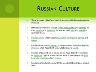 RUSSIAN CULTURE
 There are over 160 different ethnic groups and indigenous peoples
in Russia.
 Ethnic Russian clothes include kaftan, kosovorotka and ushanka for
men, sarafan and kokoshnik for women, with lapti and valenki as
common shoes.
 Russian cuisine widely uses fish, poultry, mushrooms, berries, and
honey.
 Russians have many traditions, most prominent being the washing
in banya, a hot steam bath somewhat similar to sauna.
 Russia's large numbers of ethnic groups have distinctive traditions
of folk music. Typical ethnic Russian musical instruments are gusli,
balalaika, zhaleika and garmoshka.
 Russian architecture began with the woodcraft buildings of ancient
Slavs.
 