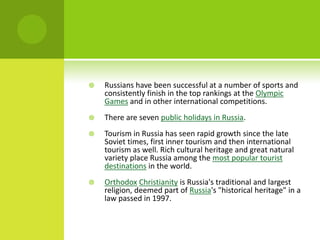  Russians have been successful at a number of sports and
consistently finish in the top rankings at the Olympic
Games and in other international competitions.
 There are seven public holidays in Russia.
 Tourism in Russia has seen rapid growth since the late
Soviet times, first inner tourism and then international
tourism as well. Rich cultural heritage and great natural
variety place Russia among the most popular tourist
destinations in the world.
 Orthodox Christianity is Russia's traditional and largest
religion, deemed part of Russia's "historical heritage" in a
law passed in 1997.
 