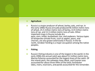  Agriculture
 Russia is a major producer of wheat, barley, oats, and rye. In
the early 1990s Russia annually produced 46 million metric tons
of wheat, 25.5 million metric tons of barley, 13.9 million metric
tons of rye, and 11.5 million metric tons of oats. Other
important crops in Russia include dry
peas, corn, millet, buckwheat, rice, and soybeans. Various types
of temperate-climate fruits, such as apples, pears, and
cherries, are also grown extensively in Russia. In the far
north, reindeer herding is a major occupation among the native
peoples.
 Fishing
 Russia's fishing industry is one of the largest in the world. In the
early 1990s the annual catch was about 9.2 million metric tons.
Marine fisheries accounted for the largest share of the catch. Of
the inland catch, the saltwater Azov, Black, and Caspian seas
accounted for about three-fifths of the total; freshwater
lakes, rivers, reservoirs, and ponds accounted for the remainder.
 