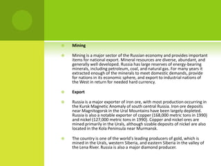  Mining
 Mining is a major sector of the Russian economy and provides important
items for national export. Mineral resources are diverse, abundant, and
generally well developed. Russia has large reserves of energy-bearing
minerals, including petroleum, coal, and natural gas. For many years it
extracted enough of the minerals to meet domestic demands, provide
for nations in its economic sphere, and export to industrial nations of
the West in return for needed hard currency.
 Export
 Russia is a major exporter of iron ore, with most production occurring in
the Kursk Magnetic Anomaly of south central Russia. Iron ore deposits
near Magnitogorsk in the Ural Mountains have been largely depleted.
Russia is also a notable exporter of copper (168,000 metric tons in 1990)
and nickel (127,000 metric tons in 1990). Copper and nickel ores are
mined primarily in the Urals, although sizable deposits of nickel are also
located in the Kola Peninsula near Murmansk.
 The country is one of the world's leading producers of gold, which is
mined in the Urals, western Siberia, and eastern Siberia in the valley of
the Lena River. Russia is also a major diamond producer.
 
