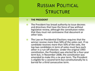 RUSSIAN POLITICAL
STRUCTURE
 THE PRESIDENT
 The President has broad authority to issue decrees
and directives that have the force of law without
legislative review, although the constitution notes
that they must not contravene that document or
other laws.
 The Law on Presidential Elections requires that the
winner receive more than 50% of the votes cast. If no
candidate receives more than 50% of the vote, the
top two candidates in term of votes must face each
other in a run-off election. Under the original 1993
constitution, the President was elected for a four-year
term but, in November 2008, the constitution was
amended to make this a six year term. The President
is eligible for a second term but constitutionally he is
barred for a third consecutive term.
 