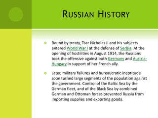 RUSSIAN HISTORY
 Bound by treaty, Tsar Nicholas II and his subjects
entered World War I at the defense of Serbia. At the
opening of hostilities in August 1914, the Russians
took the offensive against both Germany and Austria-
Hungary in support of her French ally.
 Later, military failures and bureaucratic ineptitude
soon turned large segments of the population against
the government. Control of the Baltic Sea by the
German fleet, and of the Black Sea by combined
German and Ottoman forces prevented Russia from
importing supplies and exporting goods.
 