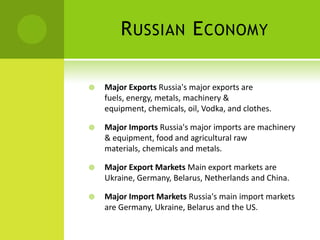 RUSSIAN ECONOMY
 Major Exports Russia's major exports are
fuels, energy, metals, machinery &
equipment, chemicals, oil, Vodka, and clothes.
 Major Imports Russia's major imports are machinery
& equipment, food and agricultural raw
materials, chemicals and metals.
 Major Export Markets Main export markets are
Ukraine, Germany, Belarus, Netherlands and China.
 Major Import Markets Russia's main import markets
are Germany, Ukraine, Belarus and the US.
 