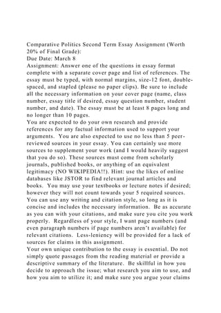 Comparative Politics Second Term Essay Assignment (Worth
20% of Final Grade):
Due Date: March 8
Assignment: Answer one of the questions in essay format
complete with a separate cover page and list of references. The
essay must be typed, with normal margins, size-12 font, double-
spaced, and stapled (please no paper clips). Be sure to include
all the necessary information on your cover page (name, class
number, essay title if desired, essay question number, student
number, and date). The essay must be at least 8 pages long and
no longer than 10 pages.
You are expected to do your own research and provide
references for any factual information used to support your
arguments. You are also expected to use no less than 5 peer-
reviewed sources in your essay. You can certainly use more
sources to supplement your work (and I would heavily suggest
that you do so). These sources must come from scholarly
journals, published books, or anything of an equivalent
legitimacy (NO WIKIPEDIA!!). Hint: use the likes of online
databases like JSTOR to find relevant journal articles and
books. You may use your textbooks or lecture notes if desired;
however they will not count towards your 5 required sources.
You can use any writing and citation style, so long as it is
concise and includes the necessary information. Be as accurate
as you can with your citations, and make sure you cite you work
properly. Regardless of your style, I want page numbers (and
even paragraph numbers if page numbers aren’t available) for
relevant citations. Less-leniency will be provided for a lack of
sources for claims in this assignment.
Your own unique contribution to the essay is essential. Do not
simply quote passages from the reading material or provide a
descriptive summary of the literature. Be skillful in how you
decide to approach the issue; what research you aim to use, and
how you aim to utilize it; and make sure you argue your claims
 