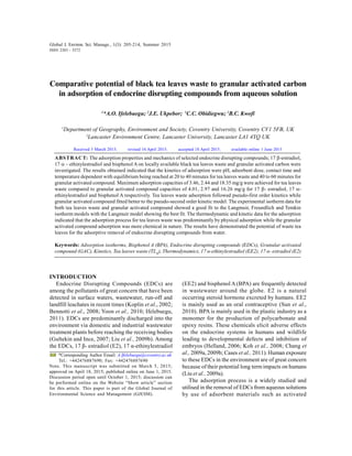 Global J. Environ. Sci. Manage., 1(3): 205-214, Summer 2015
INTRODUCTION
Endocrine Disrupting Compounds (EDCs) are
among the pollutants of great concern that have been
detected in surface waters, wastewater, run-off and
landfill leachates in recent times (Koplin et al., 2002;
Bennotti et al., 2008; Yoon et al., 2010; Ifelebuegu,
2011). EDCs are predominantly discharged into the
environment via domestic and industrial wastewater
treatment plants before reaching the receiving bodies
(Gultekin and Ince, 2007; Liu et al., 2009b). Among
the EDCs, 17 β- estradiol (E2), 17 α-ethinylestradiol
Comparative potential of black tea leaves waste to granular activated carbon
in adsorption of endocrine disrupting compounds from aqueous solution
1
*A.O. Ifelebuegu; 2
J.E. Ukpebor; 1
C.C. Obidiegwu; 1
B.C. Kwofi
1
Department of Geography, Environment and Society, Coventry University, Coventry CV1 5FB, UK
2
Lancaster Environment Centre, Lancaster University, Lancaster LA1 4YQ UK
ABSTRACT: The adsorption properties and mechanics of selected endocrine disrupting compounds; 17 -estradiol,
17 – ethinylestradiol and bisphenol A on locally available black tea leaves waste and granular activated carbon were
investigated. The results obtained indicated that the kinetics of adsorption were pH, adsorbent dose, contact time and
temperature dependent with equilibrium being reached at 20 to 40 minutes for tea leaves waste and 40 to 60 minutes for
granular activated compound. Maximum adsorption capacities of 3.46, 2.44 and 18.35 mg/g were achieved for tea leaves
waste compared to granular activated compound capacities of 4.01, 2.97 and 16.26 mg/g for 17 - estradiol, 17 -
ethinylestradiol and bisphenol A respectively. Tea leaves waste adsorption followed pseudo-first order kinetics while
granular activated compound fitted better to the pseudo-second order kinetic model. The experimental isotherm data for
both tea leaves waste and granular activated compound showed a good fit to the Langmuir, Freundlich and Temkin
isotherm models with the Langmuir model showing the best fit. The thermodynamic and kinetic data for the adsorption
indicated that the adsorption process for tea leaves waste was predominantly by physical adsorption while the granular
activated compound adsorption was more chemical in nature. The results have demonstrated the potential of waste tea
leaves for the adsorptive removal of endocrine disrupting compounds from water.
Keywords: Adsorption isotherms, Bisphenol A (BPA), Endocrine disrupting compounds (EDCs), Granular activated
compound (GAC), Kinetics, Tea leaves waste (TLH
), Thermodynamics, 17 α-ethinylestradiol (EE2), 17 α- estradiol (E2)
Global J. Environ. Sci. Manage., 1(3): 205-214, Summer 2015
ISSN 2383 - 3572
*Corresponding Author Email: A.Ifelebuegu@coventry.ac.uk
Tel.: +442476887690; Fax: +442476887690
Note. This manuscript was submitted on March 5, 2015;
approved on April 18, 2015; published online on June 1, 2015.
Discussion period open until October 1, 2015; discussion can
be performed online on the Website “Show article” section
for this article. This paper is part of the Global Journal of
Environmental Science and Management (GJESM).
Received 5 March 2015; revised 16 April 2015; accepted 18 April 2015; available online 1 June 2015
(EE2) and bisphenol A (BPA) are frequently detected
in wastewater around the globe. E2 is a natural
occurring steroid hormone excreted by humans. EE2
is mainly used as an oral contraceptive (Sun et al.,
2010). BPA is mainly used in the plastic industry as a
monomer for the production of polycarbonate and
epoxy resins. These chemicals elicit adverse effects
on the endocrine systems in humans and wildlife
leading to developmental defects and inhibition of
embryos (Helland, 2006; Koh et al., 2008; Chang et
al., 2009a, 2009b; Cases et al., 2011). Human exposure
to these EDCs in the environment are of great concern
because of their potential long term impacts on humans
(Liu et al., 2009a).
The adsorption process is a widely studied and
utilised in the removal of EDCs from aqueous solutions
by use of adsorbent materials such as activated
 