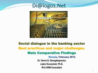 Di@logos.Net
Social dialogue in the banking sector
Best practices and major challenges.
Main Comparative Findings
Nicosia, February 2013.
Dr. Vanna N. Georgakopoulou
Labor Economist, Ph.D.
IR & HRM Consultant
1
 