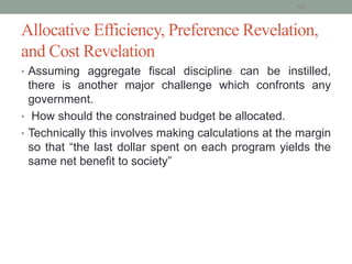 Allocative Efficiency, Preference Revelation,
and Cost Revelation
• Assuming aggregate fiscal discipline can be instilled,
there is another major challenge which confronts any
government.
• How should the constrained budget be allocated.
• Technically this involves making calculations at the margin
so that “the last dollar spent on each program yields the
same net benefit to society”
10
 