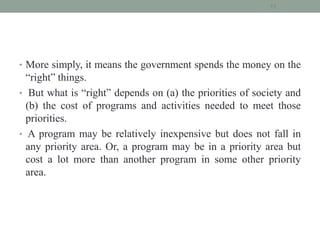 • More simply, it means the government spends the money on the
“right” things.
• But what is “right” depends on (a) the priorities of society and
(b) the cost of programs and activities needed to meet those
priorities.
• A program may be relatively inexpensive but does not fall in
any priority area. Or, a program may be in a priority area but
cost a lot more than another program in some other priority
area.
11
 
