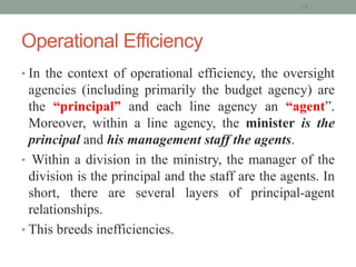 Operational Efficiency
• In the context of operational efficiency, the oversight
agencies (including primarily the budget agency) are
the “principal” and each line agency an “agent”.
Moreover, within a line agency, the minister is the
principal and his management staff the agents.
• Within a division in the ministry, the manager of the
division is the principal and the staff are the agents. In
short, there are several layers of principal-agent
relationships.
• This breeds inefficiencies.
14
 