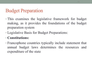Budget Preparation
• This examines the legislative framework for budget
making, as it provides the foundations of the budget
preparation system
• Legislative Basis for Budget Preparations:
• Constitutions:
• Francophone countries typically include statement that
annual budget laws determines the resources and
expenditure of the state
17
 