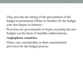 • They provide the timing of the presentation of the
budget to parliament (Often in October for the budget
year that begins in January)
• Provision for governments to begin executing the new
budgets on the basis of monthly authorizations.
• Anglophone countries:
• These vary considerably in their constitutional
provision for the budget process.
18
 
