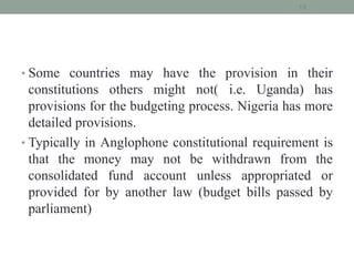 • Some countries may have the provision in their
constitutions others might not( i.e. Uganda) has
provisions for the budgeting process. Nigeria has more
detailed provisions.
• Typically in Anglophone constitutional requirement is
that the money may not be withdrawn from the
consolidated fund account unless appropriated or
provided for by another law (budget bills passed by
parliament)
19
 