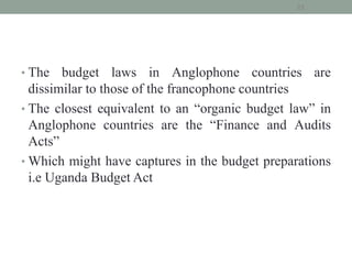 • The budget laws in Anglophone countries are
dissimilar to those of the francophone countries
• The closest equivalent to an “organic budget law” in
Anglophone countries are the “Finance and Audits
Acts”
• Which might have captures in the budget preparations
i.e Uganda Budget Act
22
 