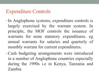 Expenditure Controls
• In Anglophone systems, expenditure controls is
largely exercised by the warrant system. In
principle, the MOF controls the issuance of
warrants for none statutory expenditures. eg
annual warrants for salaries and quarterly of
monthly warrant for current expenditures.
• Cash budgeting arrangements were introduced
in a number of Anglophone countries especially
during the 1990s i.e in Kenya, Tanzania and
Zambia
27
 