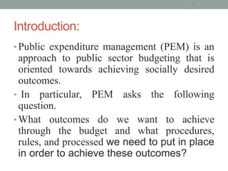 Introduction:
• Public expenditure management (PEM) is an
approach to public sector budgeting that is
oriented towards achieving socially desired
outcomes.
• In particular, PEM asks the following
question.
• What outcomes do we want to achieve
through the budget and what procedures,
rules, and processed we need to put in place
in order to achieve these outcomes?
3
 