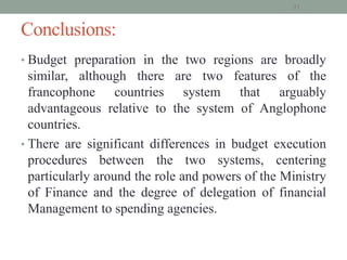 Conclusions:
• Budget preparation in the two regions are broadly
similar, although there are two features of the
francophone countries system that arguably
advantageous relative to the system of Anglophone
countries.
• There are significant differences in budget execution
procedures between the two systems, centering
particularly around the role and powers of the Ministry
of Finance and the degree of delegation of financial
Management to spending agencies.
31
 