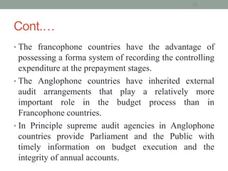 Cont.…
• The francophone countries have the advantage of
possessing a forma system of recording the controlling
expenditure at the prepayment stages.
• The Anglophone countries have inherited external
audit arrangements that play a relatively more
important role in the budget process than in
Francophone countries.
• In Principle supreme audit agencies in Anglophone
countries provide Parliament and the Public with
timely information on budget execution and the
integrity of annual accounts.
32
 
