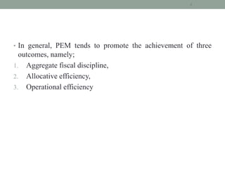 • In general, PEM tends to promote the achievement of three
outcomes, namely;
1. Aggregate fiscal discipline,
2. Allocative efficiency,
3. Operational efficiency
4
 