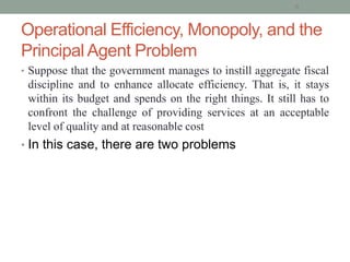 Operational Efficiency, Monopoly, and the
Principal Agent Problem
• Suppose that the government manages to instill aggregate fiscal
discipline and to enhance allocate efficiency. That is, it stays
within its budget and spends on the right things. It still has to
confront the challenge of providing services at an acceptable
level of quality and at reasonable cost
• In this case, there are two problems
6
 