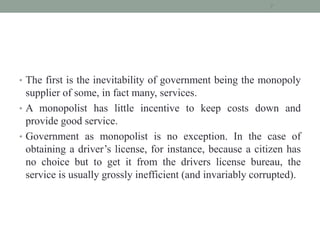 • The first is the inevitability of government being the monopoly
supplier of some, in fact many, services.
• A monopolist has little incentive to keep costs down and
provide good service.
• Government as monopolist is no exception. In the case of
obtaining a driver’s license, for instance, because a citizen has
no choice but to get it from the drivers license bureau, the
service is usually grossly inefficient (and invariably corrupted).
7
 