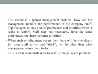 • The second is a typical management problem. How can top
management monitor the performance of the company staff?
Top management has a set of preferences and priorities which it
seeks to satisfy. Staff may not necessarily have the same
preferences nor share the same priorities.
• When such misalignment occurs then there will be a tendency
for some staff to try and “shirk”, i.e. do other than what
management wants them to do.
• This is what economists refer to as the principal agent problem
8
 