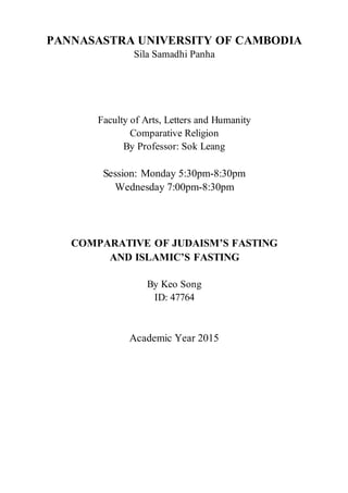 PANNASASTRA UNIVERSITY OF CAMBODIA
Sila Samadhi Panha
Faculty of Arts, Letters and Humanity
Comparative Religion
By Professor: Sok Leang
Session: Monday 5:30pm-8:30pm
Wednesday 7:00pm-8:30pm
COMPARATIVE OF JUDAISM’S FASTING
AND ISLAMIC’S FASTING
By Keo Song
ID: 47764
Academic Year 2015
 