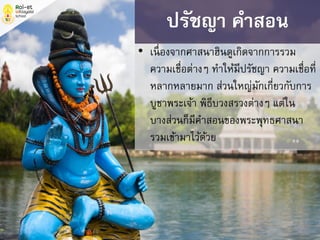 • เนื่องจากศาสนาฮินดูเกิดจากการรวม
ความเชื่อต่างๆ ทาให้มีปรัชญา ความเชื่อที่
หลากหลายมาก ส่วนใหญ่มักเกี่ยวกับการ
บูชาพระเจ้า พิธีบวงสรวงต่างๆ แต่ใน
บางส่วนก็มีคาสอนของพระพุทธศาสนา
รวมเข้ามาไว้ด้วย
ปรัชญา คาสอน
 