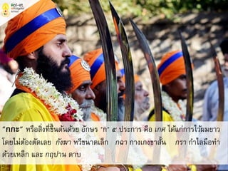 "กกะ" หรือสิ่งที่ขึ้นต้นด้วย อักษร "ก" ๕ ประการ คือ เกศ ได้แก่การไว้ผมยาว
โดยไม่ต้องตัดเลย กังฆา หวีขนาดเล็ก กฉา กางเกงขาสั้น กรา กาไลมือทา
ด้วยเหล็ก และ กฤปาน ดาบ
 